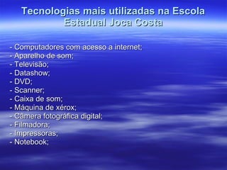 Tecnologias mais utilizadas na Escola Estadual Joca Costa - Computadores com acesso a internet; - Aparelho de som; - Televisão; - Datashow; - DVD; - Scanner; - Caixa de som; - Máquina de xérox; - Câmera fotográfica digital; - Filmadora; - Impressoras; - Notebook; 