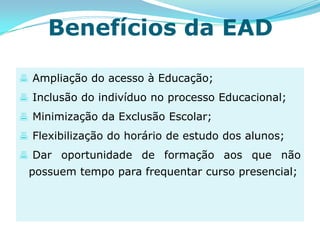 Benefícios da EAD

 Ampliação do acesso à Educação;
 Inclusão do indivíduo no processo Educacional;
 Minimização da Exclusão Escolar;
 Flexibilização do horário de estudo dos alunos;
 Dar oportunidade de formação aos que não
 possuem tempo para frequentar curso presencial;
 