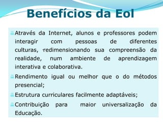 Benefícios da Eol
 Através da Internet, alunos e professores podem
 interagir       com      pessoas     de      diferentes
 culturas, .redimensionando sua compreensão da
 realidade,      num     ambiente   de     aprendizagem
 interativa e colaborativa.
 Rendimento igual ou melhor que o do métodos
 presencial;
 Estrutura curriculares facilmente adaptáveis;
 Contribuição    para      maior   universalização   da
 Educação.
 