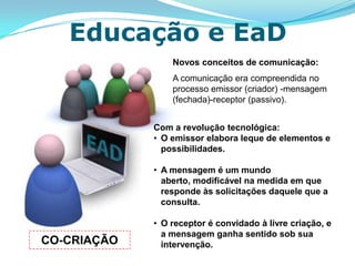 Educação e EaD
                 Novos conceitos de comunicação:
                 A comunicação era compreendida no
                 processo emissor (criador) -mensagem
                 (fechada)-receptor (passivo).


             Com a revolução tecnológica:
             • O emissor elabora leque de elementos e
               possibilidades.

             • A mensagem é um mundo
               aberto, modificável na medida em que
               responde às solicitações daquele que a
               consulta.

             • O receptor é convidado à livre criação, e
               a mensagem ganha sentido sob sua
CO-CRIAÇÃO     intervenção.
 