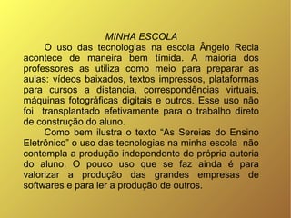 MINHA ESCOLA
     O uso das tecnologias na escola Ângelo Recla
acontece de maneira bem tímida. A maioria dos
professores as utiliza como meio para preparar as
aulas: vídeos baixados, textos impressos, plataformas
para cursos a distancia, correspondências virtuais,
máquinas fotográficas digitais e outros. Esse uso não
foi transplantado efetivamente para o trabalho direto
de construção do aluno.
     Como bem ilustra o texto “As Sereias do Ensino
Eletrônico” o uso das tecnologias na minha escola não
contempla a produção independente de própria autoria
do aluno. O pouco uso que se faz ainda é para
valorizar a produção das grandes empresas de
softwares e para ler a produção de outros.
 