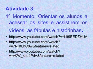 Atividade 3:      1º Momento: Orientar os alunos a acessar os sites e assistirem os vídeos, as fábulas e histórinhas .   http://www.youtube.com/watch?v=f1t9EEDZHUA http://www.youtube.com/watch?v=7NjiItLhC8w&feature=related http://www.youtube.com/watch?v=vKW_xau4PdA&feature=related 