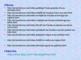 Fábulas http://pt.kendincos.net/video-ppfpttpj-f-bula-guarda-chuva-amarelo.html http://pt.kendincos.net/video-tvftpffl-as-f-bulas-o-le-o-eo-rato.html http://pt.kendincos.net/video-nnntjdll-as-f-bulas-a-formiga-ea-cigarra.html http://pt.kendincos.net/video-nvfjdppl-as-f-bulas-a-tartaruga-ea-lebre.html http://pt.kendincos.net/video-fjhvrjfr-as-f-bulas-a-raposa-ea-dona-corvo.html http://pt.kendincos.net/video-pdnjdpdr-as-f-bulas-o-jovem-pastor-eo-lobo.html http://pt.kendincos.net/video-tpfpptpt-o-tigre-e-as-ovelhas.html http://pt.kendincos.net/video-httdllnl-o-velho-eo-rapaz.html http://pt.kendincos.net/video-lphnhjdl-aguia-ea-galinha.html  Historinha http://www.feijo.com/~flavia/galinha.html 