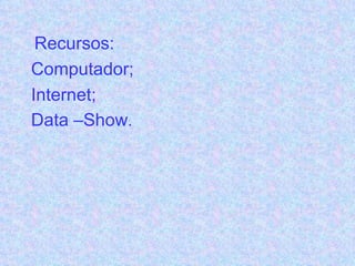 Recursos: Computador; Internet; Data –Show . 
