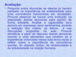 Avaliação: Pergunte aos/a alunos/as se eles/as já haviam pensado na importância da solidariedade para uma convivência harmoniosa em sociedade. Procure observar se houve uma evolução na disposição dos/as alunos/as para agirem de forma solidária. Analise a capacidade do/a aluno/a em expressar seus sentimentos durante a exibição dos vídeos, as leitura  e nas discussões propostas na aula. Procure identificar a partir do discurso dos/as alunos/as (escrito e oral) elementos que revelem se a experiência vivenciada nessa aula levou-os/as a refletir sobre a importância da convivência escolar, do respeito mútuo, da reciprocidade e da solidariedade na relação humana.  