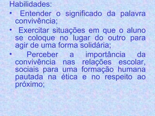 Habilidades: Entender o significado da palavra convivência;  Exercitar situações em que o aluno se coloque no lugar do outro para agir de uma forma solidária;  Perceber a importância da convivência nas relações escolar, sociais para uma formação humana pautada na ética e no respeito ao próximo; 