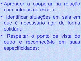 Aprender a cooperar na relação com colegas na escola;  Identificar situações em sala em que é necessário agir de forma solidária;  Respeitar o ponto de vista do outro e reconhecê-lo em suas especificidades; 