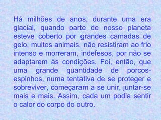 Há milhões de anos, durante uma era glacial, quando parte de nosso planeta esteve coberto por grandes camadas de gelo, muitos animais, não resistiram ao frio intenso e morreram, indefesos, por não se adaptarem às condições. Foi, então, que uma grande quantidade de porcos-espinhos, numa tentativa de se proteger e sobreviver, começaram a se unir, juntar-se mais e mais. Assim, cada um podia sentir o calor do corpo do outro.   
