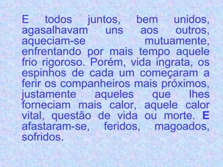 E todos juntos, bem unidos, agasalhavam uns aos outros, aqueciam-se mutuamente, enfrentando por mais tempo aquele frio rigoroso. Porém, vida ingrata, os espinhos de cada um começaram a ferir os companheiros mais próximos, justamente aqueles que lhes forneciam mais calor, aquele calor vital, questão de vida ou morte.  E  afastaram-se, feridos, magoados, sofridos.  