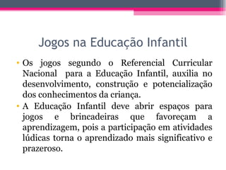 Jogos na Educação Infantil
• Os jogos segundo o Referencial Curricular
Nacional para a Educação Infantil, auxilia no
desenvolvimento, construção e potencialização
dos conhecimentos da criança.
• A Educação Infantil deve abrir espaços para
jogos e brincadeiras que favoreçam a
aprendizagem, pois a participação em atividades
lúdicas torna o aprendizado mais significativo e
prazeroso.
 