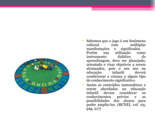 • Sabemos que o jogo é um fenômeno
cultural com múltiplas
manifestações e significados.
Porém sua utilização como
instrumento didático de
aprendizagem, deve ser planejado,
orientado e visar objetivos a serem
alcançados, pois o seu uso na
educação infantil deverá
condicionar a criança a algum tipo
de conhecimento significativo.
• Assim os conteúdos matemáticos a
serem abordados na educação
infantil devem considerar os
conhecimentos prévios e as
possibilidades dos alunos para
poder amplia-los. (RCNEI, vol. 03,
pág. 217)
 