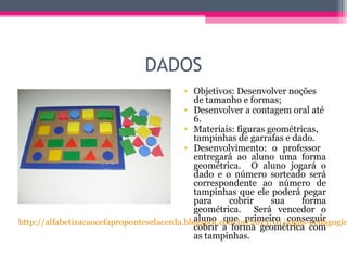 DADOS
• Objetivos: Desenvolver noções
de tamanho e formas;
• Desenvolver a contagem oral até
6.
• Materiais: figuras geométricas,
tampinhas de garrafas e dado.
• Desenvolvimento: o professor
entregará ao aluno uma forma
geométrica. O aluno jogará o
dado e o número sorteado será
correspondente ao número de
tampinhas que ele poderá pegar
para cobrir sua forma
geométrica. Será vencedor o
aluno que primeiro conseguir
cobrir a forma geométrica com
as tampinhas.
http://alfabetizacaocefaproponteselacerda.blogspot.com.br/2013/01/jogos-pedagogic
 