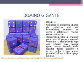 DOMINÓ GIGANTE
• Objetivo:
• Conhecer os números; utilizar
da contagem oral nas
brincadeiras, conhecer as
cores e estabelecer relação
com os números.
• Desenvolvimento: 4 crianças
para cada 28 peças – dominó
completo. O mediador do jogo
cria critérios para decidir
quem começa jogando, cada
jogador deverá escolher 7
peças, ganha o jogo quem
primeiro colocar a última peça
no jogo.
http://sandracores.blogspot.com.br/2012/06/domino-gigante.html
 