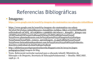 Referencias Bibliográficas
• Imagens:
https://www.google.com.br/search?q=imagem+de+matematica+na+educação+infantil&sour
• https://www.google.com.br/search?q=imagem+de+matematica+na+educa
%C3%A7%C3%A3o+infantil&source=lnms&tbm=isch&sa=X&ei=o7icUGzPMPksATZ
roDoAw&ved=0CAYQ_AUoAQ&biw=1366&bih=667#facrc=_&imgdii=_&imgrc=m2
1WMPFanEuhTM%253A%3BuxqnNDXJ4xTL8M%3Bhttp%253A%252F
%252Fwww.planetaeducacao.com.br%252Fportal%252Fimagens%252Fartigos
%252Famais%252FQdo_comeca_aprendizagem_01.jpg%3Bhttp%253A%252F
%252Fwww.brincadeirasdeprofessor.com.br%252F2012%252F08%252Frelatorio-
descritivo-individual-do.html%3B350%3B236
• http://alfabetizacaocefaproponteselacerda.blogspot.com.br/2013/01/jogos-
pedagogicos.html imagem do blog
• Texto: Referencial curricular nacional para a educação infantil /Ministério da
Educação e do Desporto, Secretaria de EducaçãoFundamental. — Brasília: MEC/SEF,
1998.3v.: il.
 
