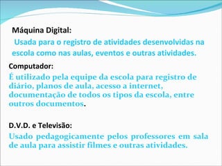 Máquina Digital:   Usada para o registro de atividades desenvolvidas na escola como nas aulas, eventos e outras atividades.   Computador:   É utilizado pela equipe da escola para registro de diário, planos de aula, acesso a internet, documentação de todos os tipos da escola, entre outros documentos . D.V.D. e Televisão:  Usado pedagogicamente pelos professores em sala de aula para assistir filmes e outras atividades. 