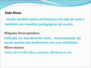 Data Show:   Usado também pelos professores em sala de aula e também nas reuniões pedagógicas da escola. Máquina Xerocopiadora: Utilizada no atendimento tanto  documentação da escola quanto aos professores em suas atividades. Micro-sistem: Aulas diversificadas, música, dinâmicas etc.  