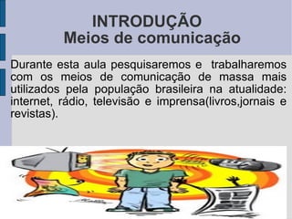 INTRODUÇÃO Durante esta aula pesquisaremos e  trabalharemos com os meios de comunicação de massa mais utilizados pela população brasileira na atualidade: internet, rádio, televisão e imprensa(livros,jornais e revistas). Meios de comunicação 