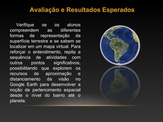 Avaliação e Resultados Esperados Verifique se os alunos compreendem as diferentes formas de representação da superfície terrestre e se sabem se localizar em um mapa virtual. Para reforçar o entendimento, repita a sequência de atividades com outros pontos significativos, possibilitando que explorem os recursos de aproximação e distanciamento da visão no Google Earth para desenvolver a noção de pertencimento espacial desde o nível do bairro até o planeta. 