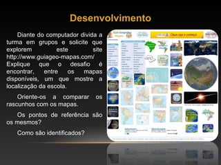 Desenvolvimento Diante do computador divida a turma em grupos e solicite que explorem este site http://www.guiageo-mapas.com/ Explique que o desafio é encontrar, entre os mapas disponíveis, um que mostre a localização da escola.  Oriente-os a comparar os rascunhos com os mapas.  Os pontos de referência são os mesmos?  Como são identificados?  