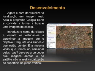 Desenvolvimento Agora é hora de visualizar a localização em imagem real. Abra o programa Google Earth e convide a turma a buscar uma imagem da escola.  Introduza o nome da cidade e oriente os estudantes a aproximar a imagem até o objetivo. Pergunte aos alunos o que estão vendo. É a mesma visão que temos ao caminhar pelas ruas? Leve-os a perceber que imagens aéreas e de satélite são a real visualização da superfície no plano vertical. 