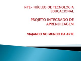 NTE- NÚCLEO DE TECNOLOGIA EDUCACIONALPROJETO INTEGRADO DE APRENDIZAGEM VIAJANDO NO MUNDO DA ARTE 