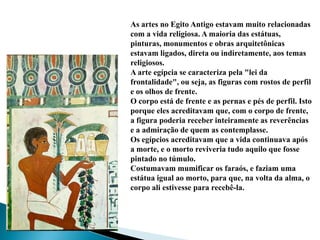As artes no Egito Antigo estavam muito relacionadas com a vida religiosa. A maioria das estátuas, pinturas, monumentos e obras arquitetônicas estavam ligados, direta ou indiretamente, aos temas religiosos.A arte egípcia se caracteriza pela "lei da frontalidade", ou seja, as figuras com rostos de perfil e os olhos de frente. O corpo está de frente e as pernas e pés de perfil. Isto porque eles acreditavam que, com o corpo de frente, a figura poderia receber inteiramente as reverências e a admiração de quem as contemplasse.Os egípcios acreditavam que a vida continuava após a morte, e o morto reviveria tudo aquilo que fosse pintado no túmulo. Costumavam mumificar os faraós, e faziam uma estátua igual ao morto, para que, na volta da alma, o corpo ali estivesse para recebê-la.