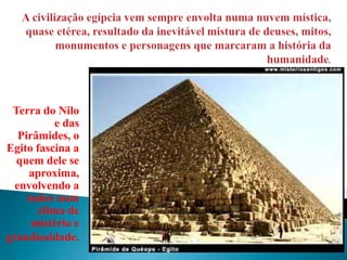 A civilização egípcia vem sempre envolta numa nuvem mística, quase etérea, resultado da inevitável mistura de deuses, mitos, monumentos e personagens que marcaram a história da humanidade.Terra do Nilo e das Pirâmides, o Egito fascina a quem dele se aproxima, envolvendo a todos num clima de mistério e grandiosidade.