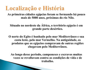 Localização e HistóriaAs primeiras cidades egípcias foram se formando há pouco mais de 5000 anos, próximas do rio Nilo.Situado no nordeste da África, o território egípcio é em grande parte desértico.O norte do Egito é banhado pelo mar Mediterrâneo e sua costa leste, pelo mar Vermelho. Na antiguidade, os produtos que os egípcios compravam de outras regiões chegavam pelo Mediterrâneo.Ao longo desse período, camponeses e escravos muitas vezes se revoltavam contra as condições de vida e de trabalho.