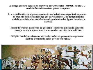 A antiga cultura egípcia sobreviveu por 30 séculos (3500aC e 525aC), onde influenciou outros povos da época. Era semelhante em alguns aspectos às sociedades mesopotâmicas, como as crenças politeístas (crença em vários deuses), as desigualdades sociais, as atividades econômicas dependentes das águas dos rios, a escrita.Eram diferentes na forma de governo – governo unificado (único); crença na vida após a morte e os conhecimentos de medicina.O Egito também enfrentou várias invasões de povos estrangeiros e acabou dominado pelos persas em 525aC.