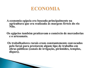 ECONOMIAA economia egípcia era baseada principalmente na agricultura que era realizada às margens férteis do rio Nilo. Os egípcios também praticavam o comércio de mercadorias e o artesanato. Os trabalhadores rurais eram constantemente convocados pelo faraó para prestarem algum tipo de trabalho em obras públicas (canais de irrigação, pirâmides, templos, diques).   
