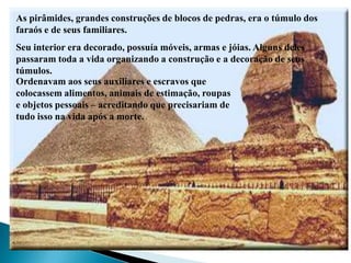 As pirâmides, grandes construções de blocos de pedras, era o túmulo dos faraós e de seus familiares.Seu interior era decorado, possuía móveis, armas e jóias. Alguns deles passaram toda a vida organizando a construção e a decoração de seus túmulos. Ordenavam aos seus auxiliares e escravos que colocassem alimentos, animais de estimação, roupas e objetos pessoais – acreditando que precisariam de tudo isso na vida após a morte.