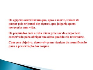 Os egípcios acreditavam que, após a morte, teriam de passar pelo tribunal dos deuses, que julgaria quem mereceria uma vida.Os premiados com a vida iriam precisar do corpo bem conservado para abrigar sua alma quando ela retornasse.Com esse objetivo, desenvolveram técnicas de mumificação para a preservação dos corpos.
