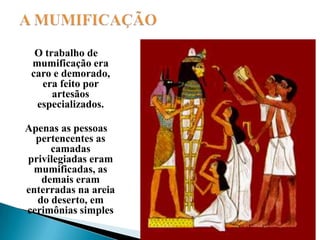 A MUMIFICAÇÃOO trabalho de mumificação era caro e demorado, era feito por artesãos especializados. Apenas as pessoas pertencentes as camadas privilegiadas eram mumificadas, as demais eram enterradas na areia do deserto, em cerimônias simples