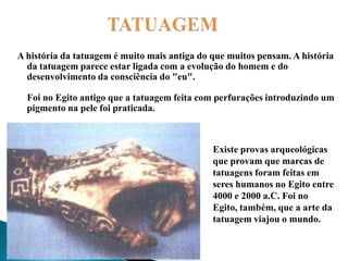                   TATUAGEMA história da tatuagem é muito mais antiga do que muitos pensam. A história da tatuagem parece estar ligada com a evolução do homem e do desenvolvimento da consciência do "eu".Foi no Egito antigo que a tatuagem feita com perfurações introduzindo um pigmento na pele foi praticada. Existe provas arqueológicas que provam que marcas de tatuagens foram feitas em seres humanos no Egito entre 4000 e 2000 a.C. Foi no Egito, também, que a arte da tatuagem viajou o mundo.