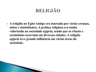 RELIGIÃOA religião no Egito Antigo era marcada por várias crenças, mitos e simbolismos. A prática religiosa era muito valorizada na sociedade egípcia, sendo que os rituais e cerimônias ocorriam em diversas cidades. A religião egípcia teve grande influência em várias áreas da sociedade.