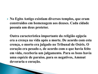 No Egito Antigo existiam diversos templos, que eram construídos em homenagem aos deuses. Cada cidade possuía um deus protetor.Outra característica importante da religião egípcia era a crença na vida após a morte. De acordo com esta crença, o morto era julgado no Tribunal de Osíris. O coração era pesado e, de acordo com o que havia feito em vida, receberia um julgamento. Para os bons havia uma espécie de paraíso, para os negativos, Ammut devoraria o coração.