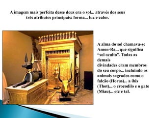 A imagem mais perfeita desse deus era o sol... através dos seus três atributos principais: forma... luz e calor.A alma do sol chamava-se Amon-Ra... que significa “sol oculto”. Todas as demais divindades eram membros do seu corpo... incluindo os animais sagrados como o falcão (Horus)... a íbis (Thot)... o crocodilo e o gato (Miau)... etc e tal.
