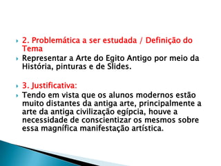 2. Problemática a ser estudada / Definição do TemaRepresentar a Arte do Egito Antigo por meio da História, pinturas e de Slides.3. Justificativa:Tendo em vista que os alunos modernos estão muito distantes da antiga arte, principalmente a arte da antiga civilização egípcia, houve a necessidade de conscientizar os mesmos sobre essa magnífica manifestação artística. 