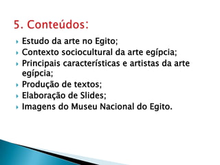 Estudo da arte no Egito;Contexto sociocultural da arte egípcia;Principais características e artistas da arte egípcia;Produção de textos;Elaboração de Slides;Imagens do Museu Nacional do Egito.5. Conteúdos: