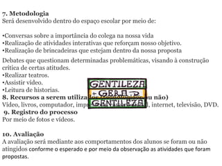 7. Metodologia  Será desenvolvido dentro do espaço escolar por meio de: Conversas sobre a importância do colega na nossa vida Realização de atividades interativas que reforçam nosso objetivo. Realização de brincadeiras que estejam dentro da nossa proposta Debates que questionam determinadas problemáticas, visando à construção crítica de certas atitudes. Realizar teatros. Assistir vídeo. Leitura de historias. 8. Recursos a serem utilizados (tecnológicos ou não) Vídeo, livros, computador, impressora, câmera digital, internet, televisão, DVD.   9. Registro do processo   Por meio de fotos e vídeos. 10. Avaliação  A avaliação será mediante aos comportamentos dos alunos se foram ou não atingidos  conforme o esperado e por meio da observação as atividades que foram propostas. 