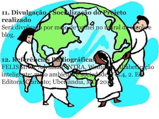 11. Divulgação / Socialização do Projeto realizado Será divulgado por meio de painel no mural da escola e blog. 12. Referências Bibliográficas FELISBINO, Adriana.CINTRA, Wenidarc. Alfabetização inteligente: meio ambiente e sociedade. Vol.4, 2. Ed. Editora: Claranto; Uberlândia, MG, 2010. 