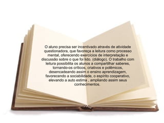 O aluno precisa ser incentivado através de atividade
  questionadora, que favoreça a leitura como processo
     mental, oferecendo exercícios de interpretação e
discussão sobre o que foi lido. (diálogo). O trabalho com
   leitura possibilita os alunos a compartilhar saberes,
        tornando-os críticos, criativos e polêmicos,
     desencadeando assim o ensino aprendizagem,
   favorecendo a sociabilidade, o espírito cooperativo,
     elevando a auto estima , ampliando assim seus
                       conhecimentos.
 