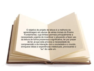 O objetivo do projeto de leitura é a melhoria da
  aprendizagem em alunos de séries iniciais do Ensino
   Fundamental, cuja ênfase permeia principalmente a
necessidade urgente de incentivar o educando a fazer uso
da leitura de forma prazerosa e significativa, ler por prazer
        de ler, já que esta provoca a necessidade da
compreensão e da interação com a sociedade e o mundo,
enriquece ideias e experiências intelectuais, provocando o
                       “eu” de cada um.
 