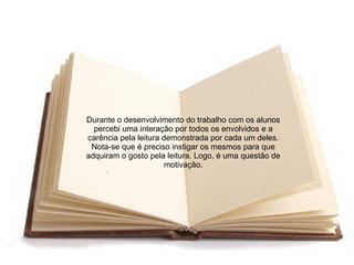 Durante o desenvolvimento do trabalho com os alunos
  percebi uma interação por todos os envolvidos e a
carência pela leitura demonstrada por cada um deles.
 Nota-se que é preciso instigar os mesmos para que
adquiram o gosto pela leitura. Logo, é uma questão de
                       motivação.
 
