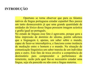 INTRODUÇÃO

            Oportuno se torna observar que para os falantes
    nativos da língua portuguesa estudar espanhol lhes parece
    um tanto desnecessário já que uma grande quantidade de
    unidades do léxico dessa língua possuem imagem acústica
    e grafia igual ao português.
    No estudo de línguas esse fato é agravante, porque gera a
    falsa impressão de domínio do idioma, porém sabemos
    que a linguagem é, apenas, um saber sobre o mundo,
    capaz de fazer-se intersubjetiva, e funciona como instância
    de mediação entre o homem e o mundo. Na situação de
    comunicação linguística um saber transita de um indivíduo
    para o outro. Este fato de troca envolve a competência do
    destinatário para compreender a performance do
    remetente, razão pela qual faz-se necessário estudar uma
    língua, seja ela parecida ou não com a língua materna.
 