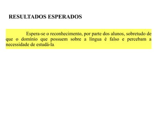 RESULTADOS ESPERADOS

          Espera-se o reconhecimento, por parte dos alunos, sobretudo de
que o domínio que possuem sobre a língua é falso e percebam a
necessidade de estudá-la.
 