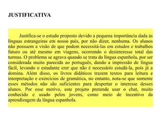 JUSTIFICATIVA


       Justifica-se o estudo proposto devido a pequena importância dada às
línguas estrangeiras em nosso país, por não dizer, nenhuma. Os alunos
não possuem a visão de que podem necessitá-las em estudos e trabalhos
futuro ou até mesmo em viagens, ocorrendo o desinteresse total das
turmas. O problema se agrava quando se trata da língua espanhola, por ser
considerada muito parecida ao português, dando a impressão de língua
fácil, levando o estudante crer que não é necessário estudá-la, pois já a
domina. Além disso, os livros didáticos trazem textos para leitura e
interpretação e exercícios de gramática, no entanto, nota-se que somente
esses métodos não são suficientes para despertar o interesse desses
alunos. Por esse motivo, este projeto pretende usar o chat, muito
conhecido e usado pelos jovens, como meio de incentivo da
aprendizagem da língua espanhola.
 