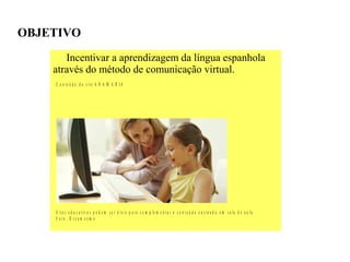 OBJETIVO
       Incentivar a aprendizagem da língua espanhola
    através do método de comunicação virtual.
    C o n t e ú d o d o s it e A N A M A R I A




    S it e s e d u c a t iv o s p o d e m s e r ú t e is p a r a c o m p le m e n t a r o c o n t e ú d o e n s in a d o e m s a la d e a u la
    F o to : D r e a m s t im e
 