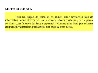 METODOLOGIA

         Para realização do trabalho os alunos serão levados à sala de
informática, onde através do uso de computadores e internet, participarão
de chats com falantes da língua espanhola, durante uma hora por semana
em períodovespertino, perfazendo um total de oito horas.
 
