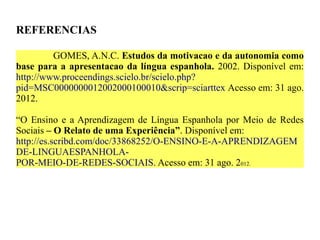 REFERENCIAS

         GOMES, A.N.C. Estudos da motivacao e da autonomia como
base para a apresentacao da língua espanhola. 2002. Disponível em:
http://www.proceendings.scielo.br/scielo.php?
pid=MSC0000000012002000100010&scrip=sciarttex Acesso em: 31 ago.
2012.

“O Ensino e a Aprendizagem de Língua Espanhola por Meio de Redes
Sociais – O Relato de uma Experiência”. Disponível em:
http://es.scribd.com/doc/33868252/O-ENSINO-E-A-APRENDIZAGEM
DE-LINGUAESPANHOLA-
POR-MEIO-DE-REDES-SOCIAIS. Acesso em: 31 ago. 2012.
 